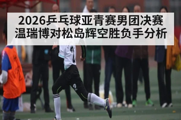 2026乒乓球亚青赛男团决赛温瑞博对松岛辉空胜负手分析